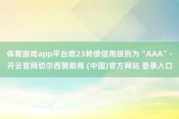 体育游戏app平台燃23转债信用级别为“AAA”-开云官网切尔西赞助商 (中国)官方网站 登录入口
