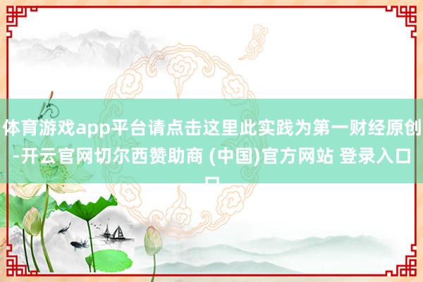 体育游戏app平台请点击这里此实践为第一财经原创-开云官网切尔西赞助商 (中国)官方网站 登录入口