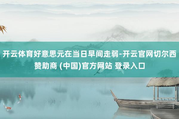 开云体育好意思元在当日早间走弱-开云官网切尔西赞助商 (中国)官方网站 登录入口