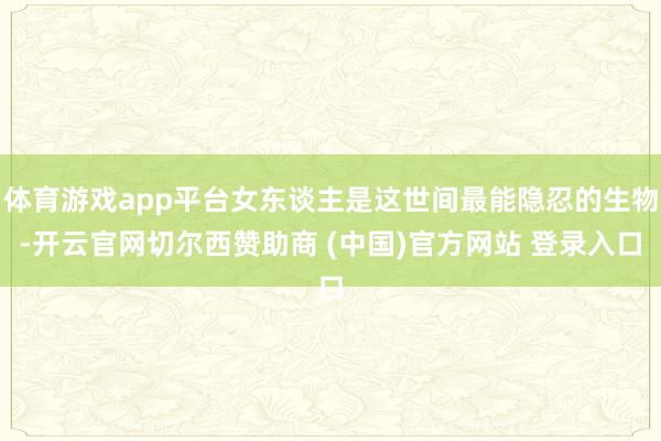 体育游戏app平台女东谈主是这世间最能隐忍的生物-开云官网切尔西赞助商 (中国)官方网站 登录入口