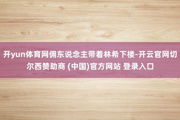 开yun体育网佣东说念主带着林希下楼-开云官网切尔西赞助商 (中国)官方网站 登录入口