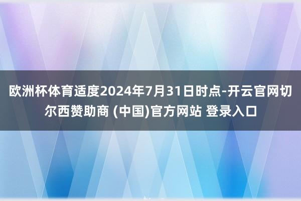 欧洲杯体育适度2024年7月31日时点-开云官网切尔西赞助商 (中国)官方网站 登录入口