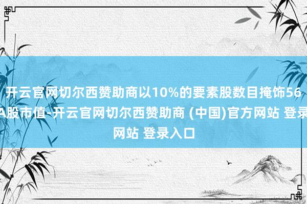 开云官网切尔西赞助商以10%的要素股数目掩饰56%的A股市值-开云官网切尔西赞助商 (中国)官方网站 登录入口