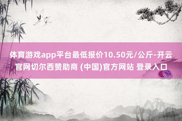 体育游戏app平台最低报价10.50元/公斤-开云官网切尔西赞助商 (中国)官方网站 登录入口