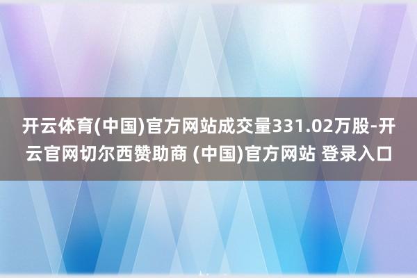 开云体育(中国)官方网站成交量331.02万股-开云官网切尔西赞助商 (中国)官方网站 登录入口