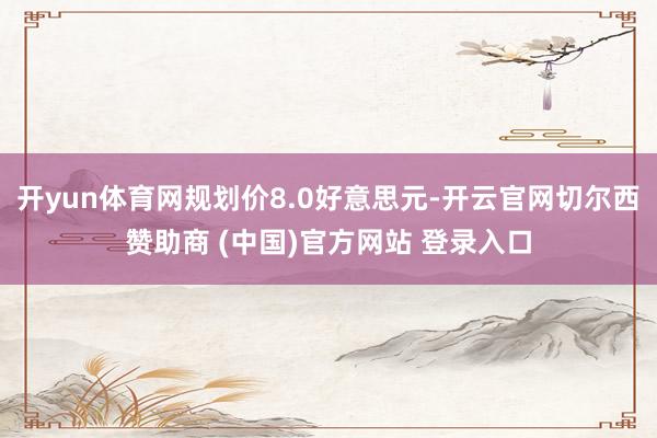 开yun体育网规划价8.0好意思元-开云官网切尔西赞助商 (中国)官方网站 登录入口