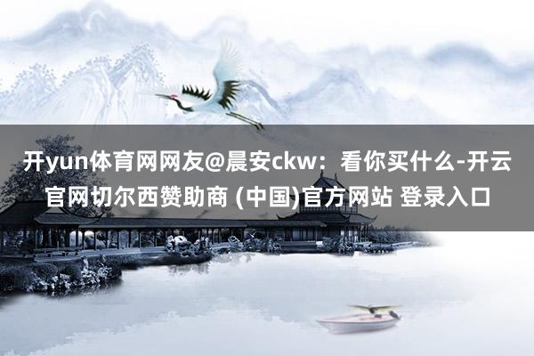 开yun体育网网友@晨安ckw：看你买什么-开云官网切尔西赞助商 (中国)官方网站 登录入口