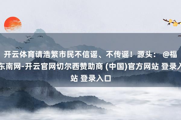 开云体育请浩繁市民不信谣、不传谣！源头： @福建东南网-开云官网切尔西赞助商 (中国)官方网站 登录入口