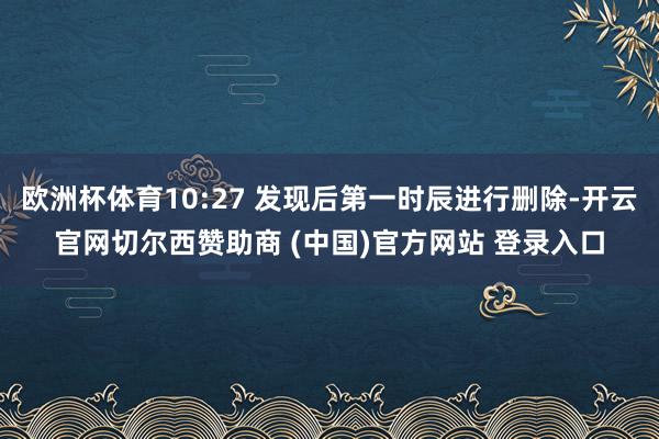 欧洲杯体育10:27 发现后第一时辰进行删除-开云官网切尔西赞助商 (中国)官方网站 登录入口