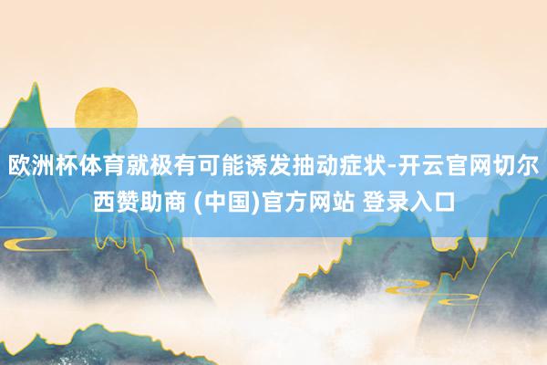 欧洲杯体育就极有可能诱发抽动症状-开云官网切尔西赞助商 (中国)官方网站 登录入口