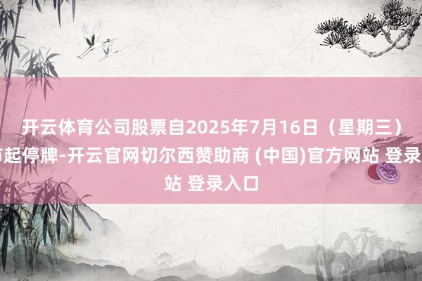 开云体育公司股票自2025年7月16日（星期三）开市起停牌-开云官网切尔西赞助商 (中国)官方网站 登录入口