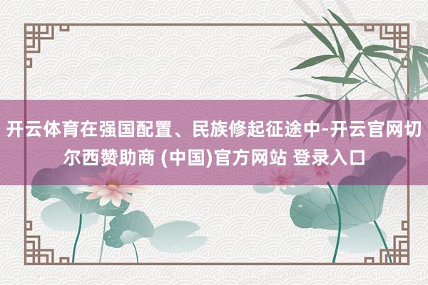 开云体育在强国配置、民族修起征途中-开云官网切尔西赞助商 (中国)官方网站 登录入口