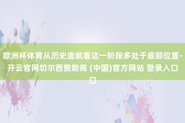 欧洲杯体育从历史造就看这一阶段多处于底部位置-开云官网切尔西赞助商 (中国)官方网站 登录入口