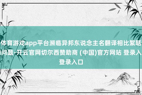 体育游戏app平台濒临异邦东说念主名翻译相比絮聒的问题-开云官网切尔西赞助商 (中国)官方网站 登录入口