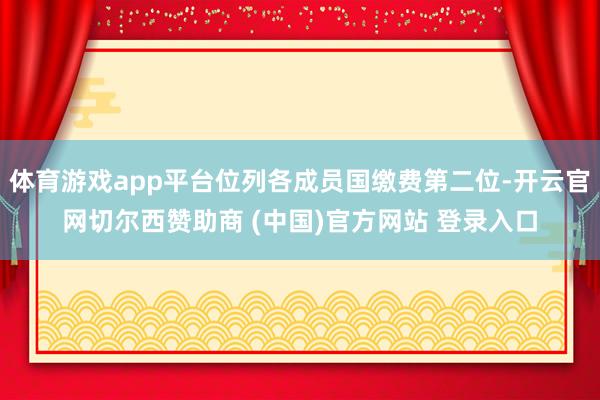 体育游戏app平台位列各成员国缴费第二位-开云官网切尔西赞助商 (中国)官方网站 登录入口