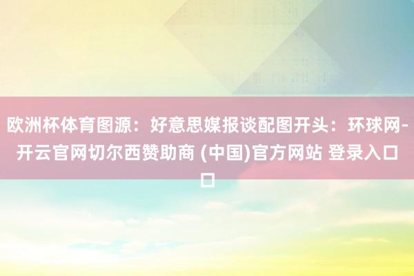 欧洲杯体育图源：好意思媒报谈配图开头：环球网-开云官网切尔西赞助商 (中国)官方网站 登录入口