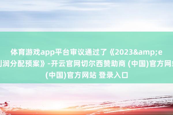 体育游戏app平台审议通过了《2023&ensp;年度利润分配预案》-开云官网切尔西赞助商 (中国)官方网站 登录入口