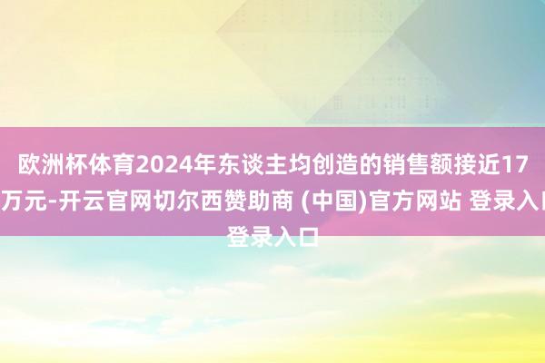 欧洲杯体育2024年东谈主均创造的销售额接近170万元-开云官网切尔西赞助商 (中国)官方网站 登录入口