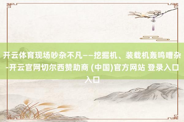 开云体育现场吵杂不凡——挖掘机、装载机轰鸣嘈杂-开云官网切尔西赞助商 (中国)官方网站 登录入口
