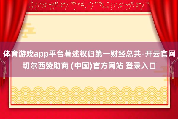体育游戏app平台著述权归第一财经总共-开云官网切尔西赞助商 (中国)官方网站 登录入口