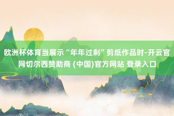 欧洲杯体育当展示“年年过剩”剪纸作品时-开云官网切尔西赞助商 (中国)官方网站 登录入口