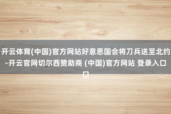 开云体育(中国)官方网站好意思国会将刀兵送至北约-开云官网切尔西赞助商 (中国)官方网站 登录入口