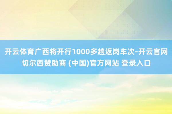 开云体育广西将开行1000多趟返岗车次-开云官网切尔西赞助商 (中国)官方网站 登录入口