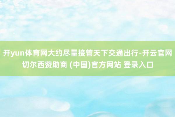 开yun体育网大约尽量接管天下交通出行-开云官网切尔西赞助商 (中国)官方网站 登录入口