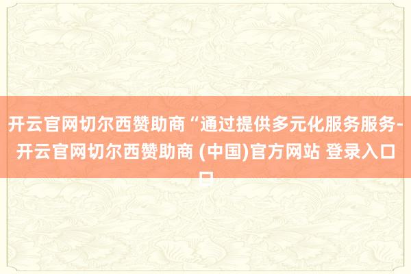 开云官网切尔西赞助商“通过提供多元化服务服务-开云官网切尔西赞助商 (中国)官方网站 登录入口
