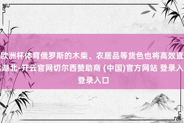 欧洲杯体育俄罗斯的木柴、农居品等货色也将高效直达湖北-开云官网切尔西赞助商 (中国)官方网站 登录入口