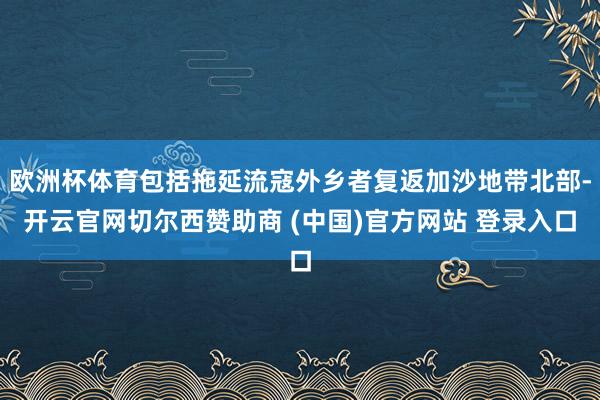 欧洲杯体育包括拖延流寇外乡者复返加沙地带北部-开云官网切尔西赞助商 (中国)官方网站 登录入口