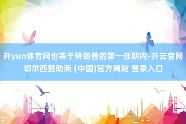 开yun体育网也等于特朗普的第一任期内-开云官网切尔西赞助商 (中国)官方网站 登录入口