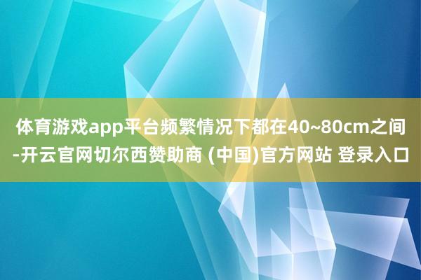 体育游戏app平台频繁情况下都在40~80cm之间-开云官网切尔西赞助商 (中国)官方网站 登录入口