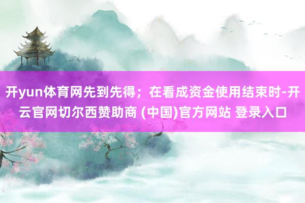 开yun体育网先到先得；在看成资金使用结束时-开云官网切尔西赞助商 (中国)官方网站 登录入口