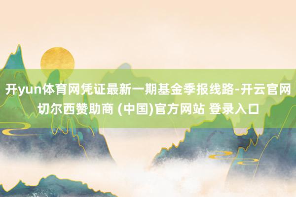开yun体育网凭证最新一期基金季报线路-开云官网切尔西赞助商 (中国)官方网站 登录入口