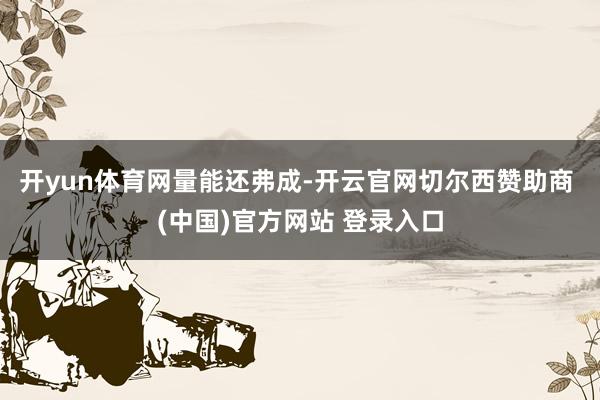 开yun体育网量能还弗成-开云官网切尔西赞助商 (中国)官方网站 登录入口