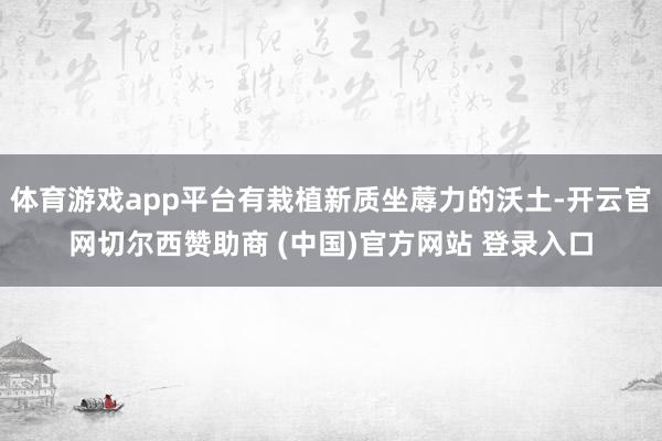 体育游戏app平台有栽植新质坐蓐力的沃土-开云官网切尔西赞助商 (中国)官方网站 登录入口