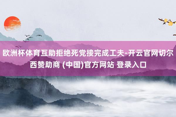 欧洲杯体育互助拒绝死党接完成工夫-开云官网切尔西赞助商 (中国)官方网站 登录入口