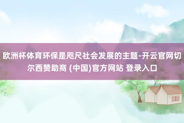 欧洲杯体育环保是咫尺社会发展的主题-开云官网切尔西赞助商 (中国)官方网站 登录入口