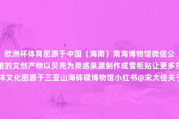 欧洲杯体育图源于中国（海南）南海博物馆微信公众号三亚山海砗磲博物馆的文创产物以贝壳为灵感泉源制作成雪柜贴让更多东说念主了解珍稀的海洋文化图源于三亚山海砗磲博物馆小红书@宋大佳关于海南部分博物馆的雪柜贴不少网友发帖“好细巧”“推选入”“很有脾性”“值得保藏”……小红书@牟劳斯与Molly小红书@爱逛博物馆的小米小红书@王小🐛的梦思是环游寰球小红书@海南好意思食家呆毛小红书@裙子控的小少女小红书@流星