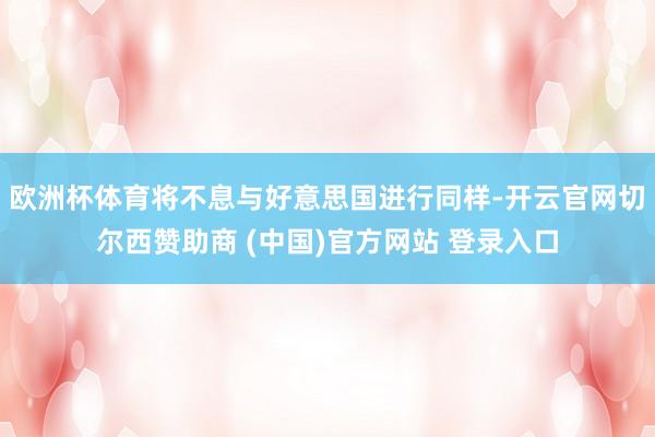 欧洲杯体育将不息与好意思国进行同样-开云官网切尔西赞助商 (中国)官方网站 登录入口