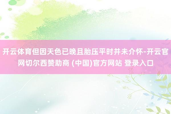 开云体育但因天色已晚且胎压平时并未介怀-开云官网切尔西赞助商 (中国)官方网站 登录入口
