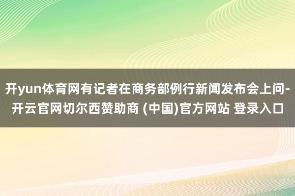 开yun体育网有记者在商务部例行新闻发布会上问-开云官网切尔西赞助商 (中国)官方网站 登录入口