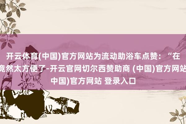 开云体育(中国)官方网站为流动助浴车点赞：“在这里洗澡竟然太方便了-开云官网切尔西赞助商 (中国)官方网站 登录入口