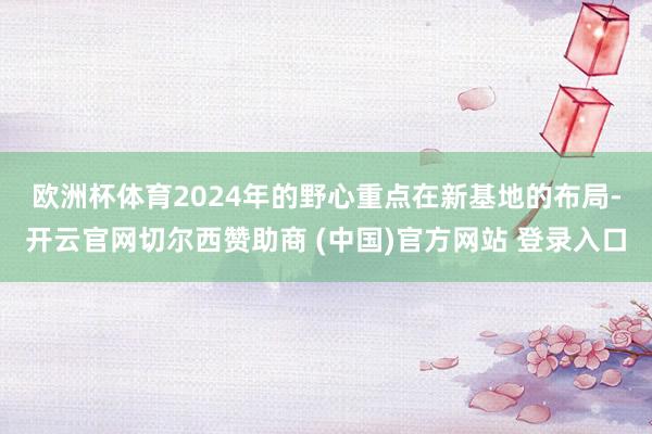 欧洲杯体育　　2024年的野心重点在新基地的布局-开云官网切尔西赞助商 (中国)官方网站 登录入口