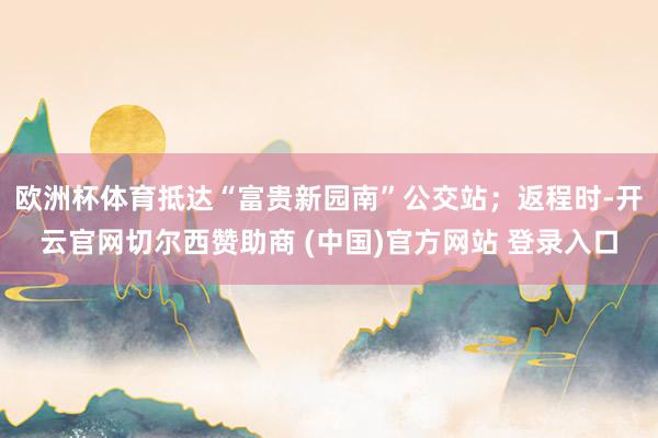欧洲杯体育抵达“富贵新园南”公交站；返程时-开云官网切尔西赞助商 (中国)官方网站 登录入口