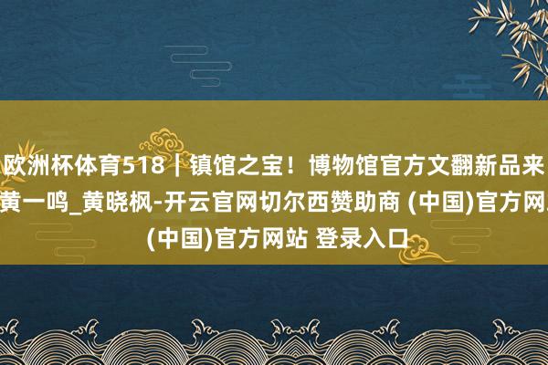 欧洲杯体育518｜镇馆之宝！博物馆官方文翻新品来袭_张欣诺_黄一鸣_黄晓枫-开云官网切尔西赞助商 (中国)官方网站 登录入口