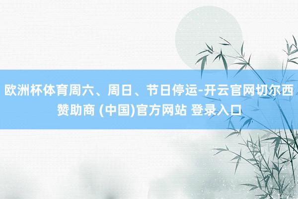 欧洲杯体育周六、周日、节日停运-开云官网切尔西赞助商 (中国)官方网站 登录入口