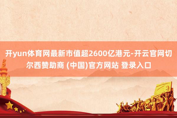 开yun体育网最新市值超2600亿港元-开云官网切尔西赞助商 (中国)官方网站 登录入口