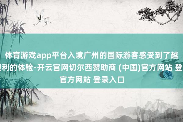 体育游戏app平台入境广州的国际游客感受到了越来越便利的体验-开云官网切尔西赞助商 (中国)官方网站 登录入口